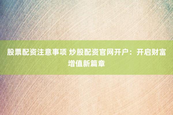 股票配资注意事项 炒股配资官网开户：开启财富增值新篇章