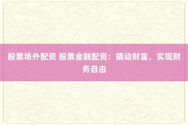 股票场外配资 股票金融配资：撬动财富，实现财务自由