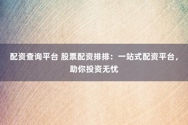 配资查询平台 股票配资排排：一站式配资平台，助你投资无忧