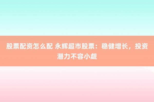 股票配资怎么配 永辉超市股票：稳健增长，投资潜力不容小觑