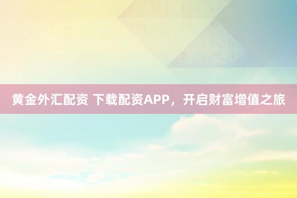 黄金外汇配资 下载配资APP，开启财富增值之旅