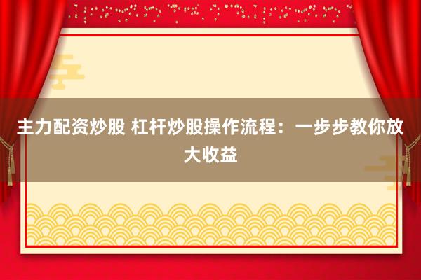 主力配资炒股 杠杆炒股操作流程：一步步教你放大收益
