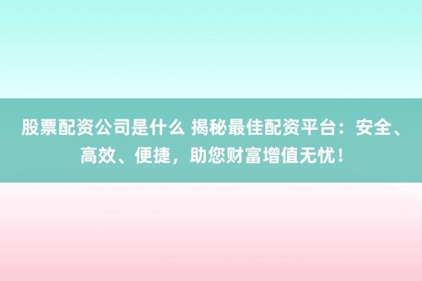 股票配资公司是什么 揭秘最佳配资平台：安全、高效、便捷，助您财富增值无忧！