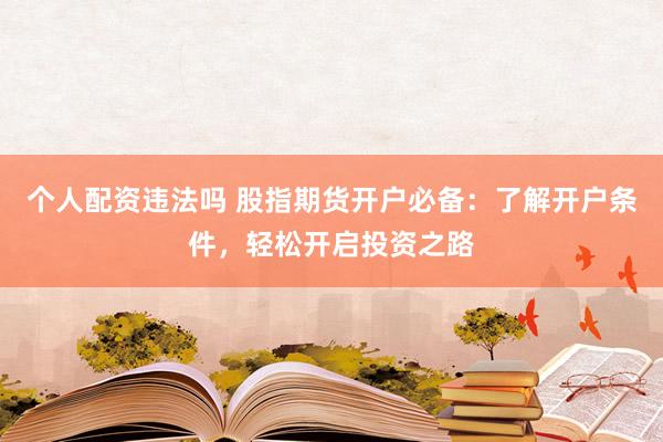 个人配资违法吗 股指期货开户必备：了解开户条件，轻松开启投资之路