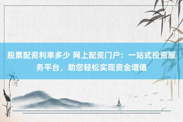 股票配资利率多少 网上配资门户：一站式投资服务平台，助您轻松实现资金增值