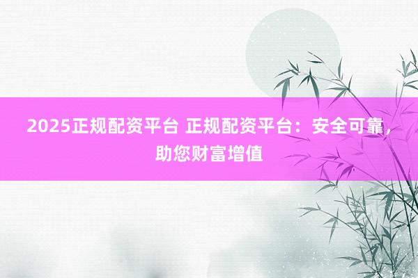 2025正规配资平台 正规配资平台：安全可靠，助您财富增值