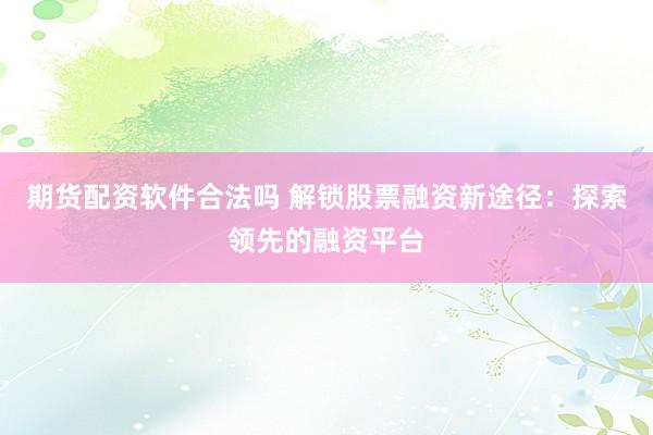 期货配资软件合法吗 解锁股票融资新途径：探索领先的融资平台