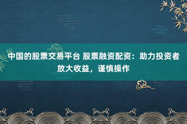 中国的股票交易平台 股票融资配资：助力投资者放大收益，谨慎操作