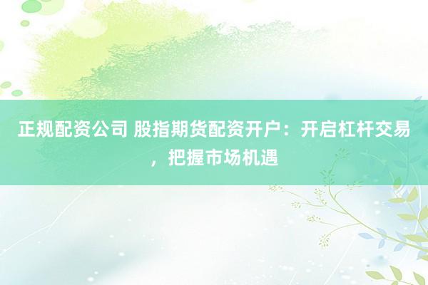 正规配资公司 股指期货配资开户：开启杠杆交易，把握市场机遇