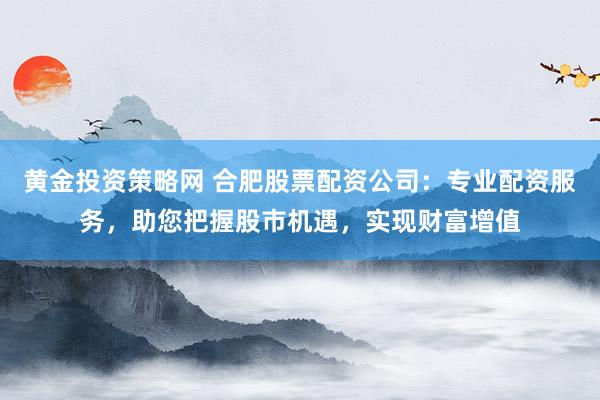 黄金投资策略网 合肥股票配资公司：专业配资服务，助您把握股市机遇，实现财富增值