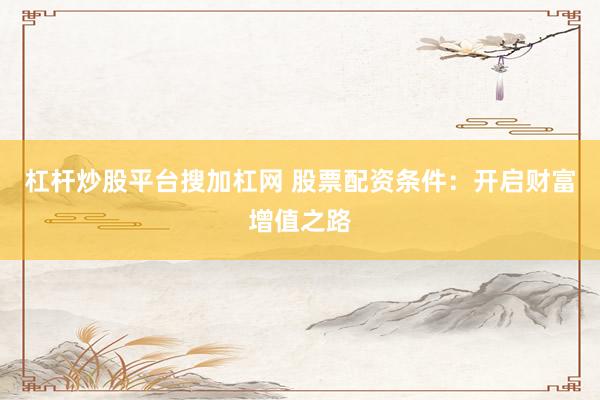 杠杆炒股平台搜加杠网 股票配资条件：开启财富增值之路