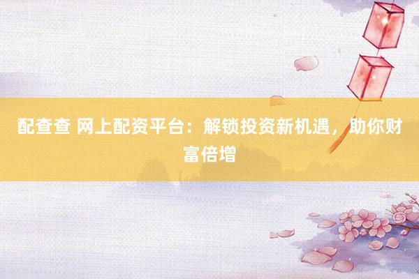 配查查 网上配资平台：解锁投资新机遇，助你财富倍增