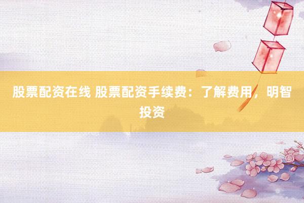 股票配资在线 股票配资手续费：了解费用，明智投资