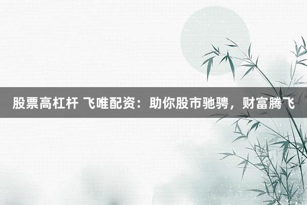 股票高杠杆 飞唯配资：助你股市驰骋，财富腾飞