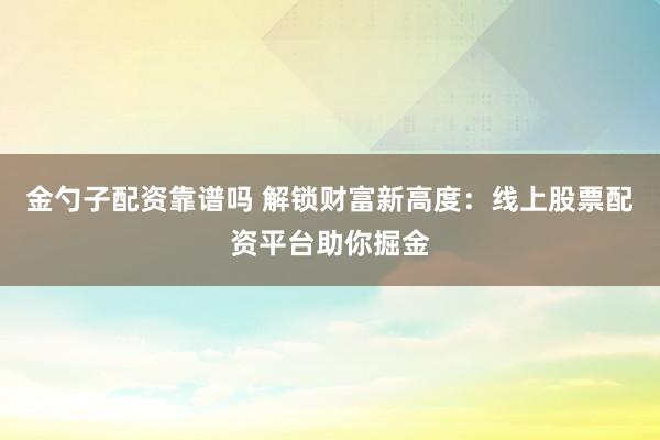 金勺子配资靠谱吗 解锁财富新高度：线上股票配资平台助你掘金