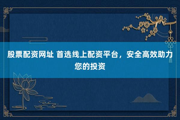 股票配资网址 首选线上配资平台，安全高效助力您的投资
