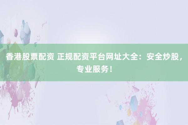 香港股票配资 正规配资平台网址大全：安全炒股，专业服务！