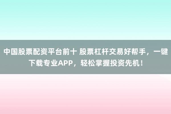 中国股票配资平台前十 股票杠杆交易好帮手，一键下载专业APP，轻松掌握投资先机！