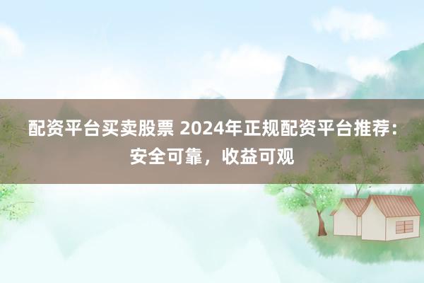 配资平台买卖股票 2024年正规配资平台推荐：安全可靠，收益可观