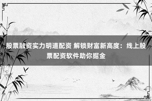 股票融资实力明道配资 解锁财富新高度：线上股票配资软件助你掘金