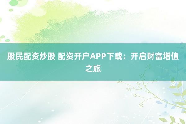 股民配资炒股 配资开户APP下载：开启财富增值之旅