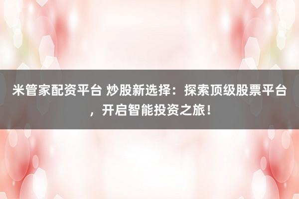 米管家配资平台 炒股新选择：探索顶级股票平台，开启智能投资之旅！