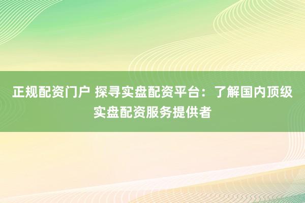 正规配资门户 探寻实盘配资平台：了解国内顶级实盘配资服务提供者