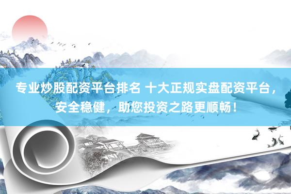 专业炒股配资平台排名 十大正规实盘配资平台，安全稳健，助您投资之路更顺畅！