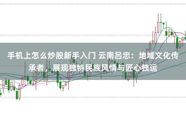 手机上怎么炒股新手入门 云南吕忠：地域文化传承者，展现独特民族风情与匠心独运