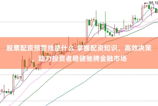 股票配资预警线是什么 掌握配资知识，高效决策，助力投资者稳健驰骋金融市场