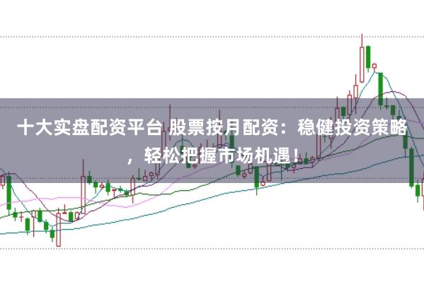 十大实盘配资平台 股票按月配资：稳健投资策略，轻松把握市场机遇！