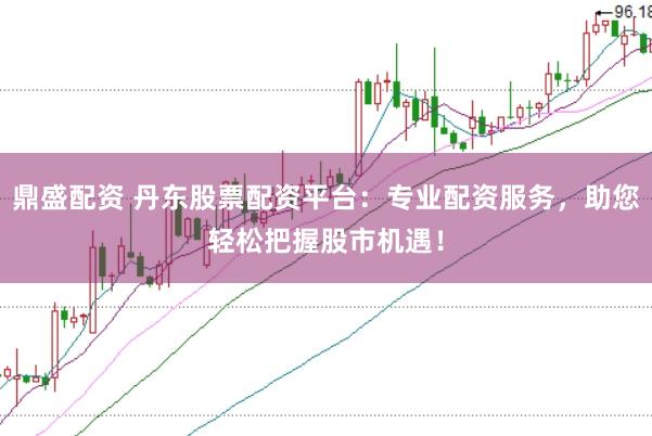 鼎盛配资 丹东股票配资平台：专业配资服务，助您轻松把握股市机遇！