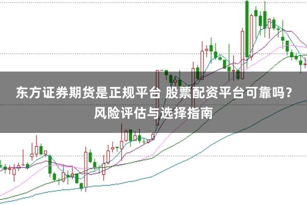 东方证券期货是正规平台 股票配资平台可靠吗？风险评估与选择指南