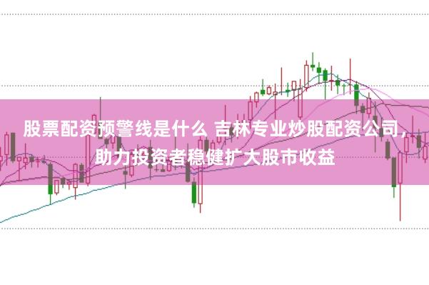 股票配资预警线是什么 吉林专业炒股配资公司，助力投资者稳健扩大股市收益