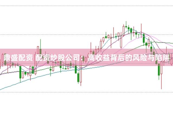 鼎盛配资 配资炒股公司：高收益背后的风险与陷阱