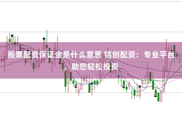 股票配资保证金是什么意思 铭创配资：专业平台，助您轻松投资