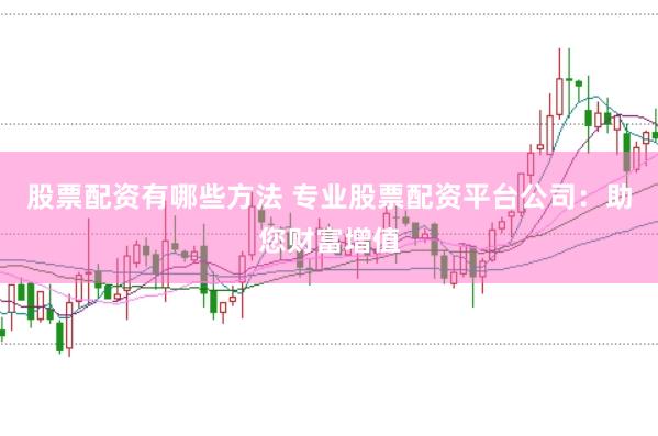 股票配资有哪些方法 专业股票配资平台公司：助您财富增值