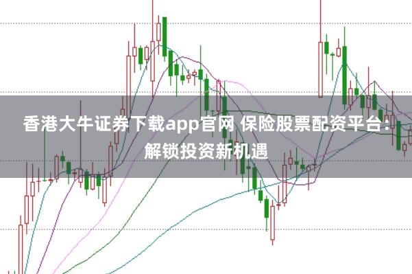 香港大牛证券下载app官网 保险股票配资平台：解锁投资新机遇