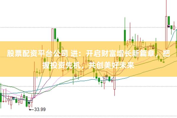股票配资平台公司 进：开启财富增长新篇章，把握投资先机，共创美好未来