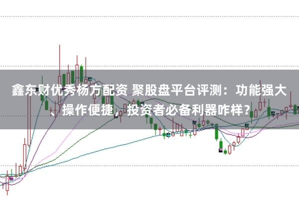 鑫东财优秀杨方配资 聚股盘平台评测：功能强大、操作便捷，投资者必备利器咋样？