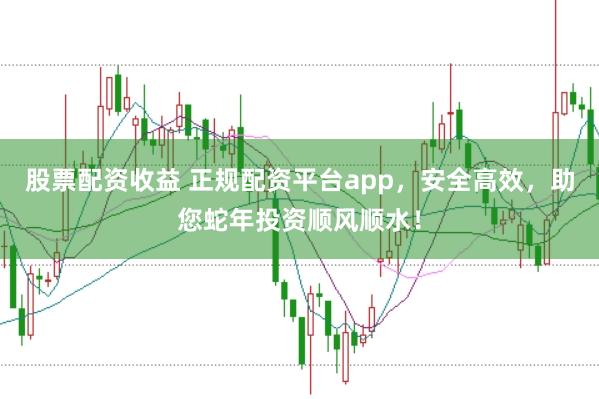 股票配资收益 正规配资平台app，安全高效，助您蛇年投资顺风顺水！