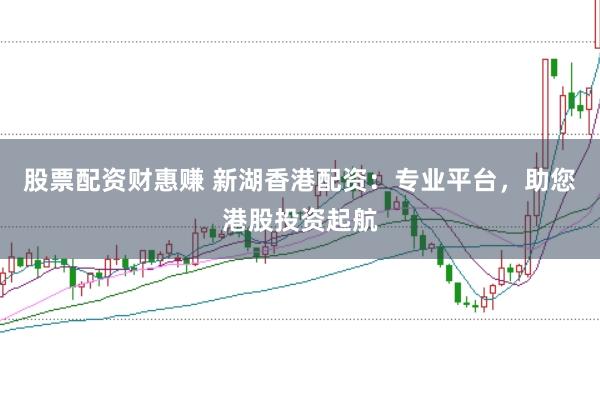 股票配资财惠赚 新湖香港配资：专业平台，助您港股投资起航