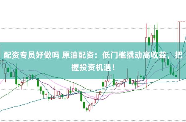 配资专员好做吗 原油配资：低门槛撬动高收益，把握投资机遇！