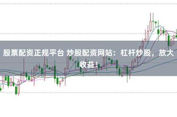 股票配资正规平台 炒股配资网站：杠杆炒股，放大收益！