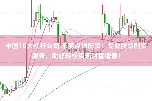 中国10大杠杆公司 东莞点银配资：专业股票配资服务，助您轻松实现财富增值！