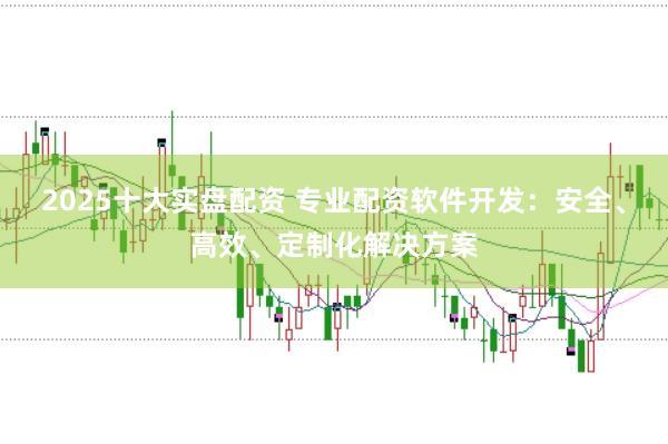 2025十大实盘配资 专业配资软件开发：安全、高效、定制化解决方案