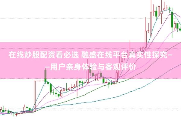 在线炒股配资看必选 融盛在线平台真实性探究——用户亲身体验与客观评价