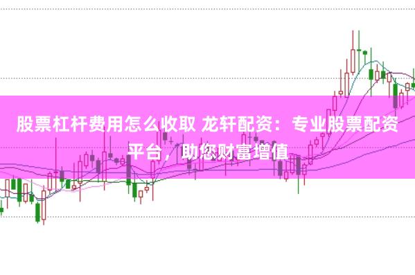 股票杠杆费用怎么收取 龙轩配资:专业股票配资平台,助您财富增值