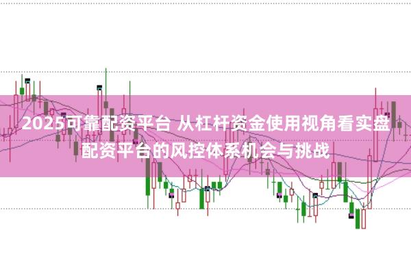 2025可靠配资平台 从杠杆资金使用视角看实盘配资平台的风控体系机会与挑战