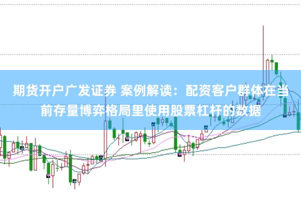 期货开户广发证券 案例解读:配资客户群体在当前存量博弈格局里使用股票杠杆的数据